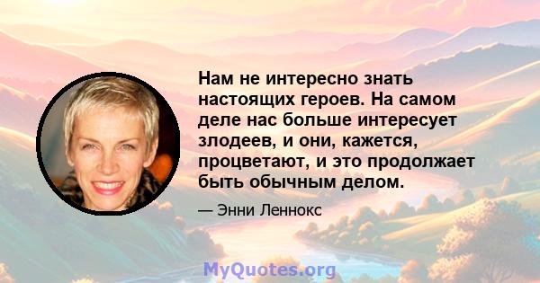 Нам не интересно знать настоящих героев. На самом деле нас больше интересует злодеев, и они, кажется, процветают, и это продолжает быть обычным делом.