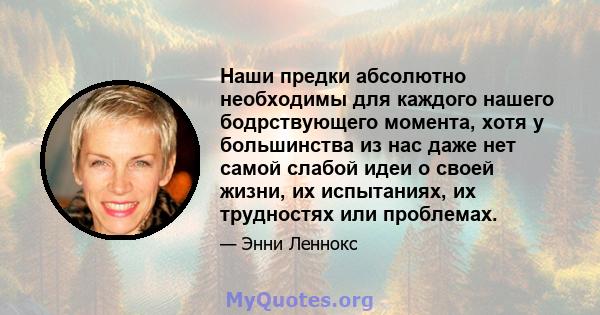 Наши предки абсолютно необходимы для каждого нашего бодрствующего момента, хотя у большинства из нас даже нет самой слабой идеи о своей жизни, их испытаниях, их трудностях или проблемах.