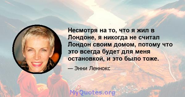 Несмотря на то, что я жил в Лондоне, я никогда не считал Лондон своим домом, потому что это всегда будет для меня остановкой, и это было тоже.