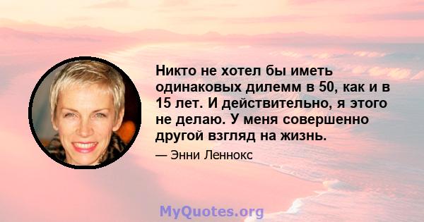 Никто не хотел бы иметь одинаковых дилемм в 50, как и в 15 лет. И действительно, я этого не делаю. У меня совершенно другой взгляд на жизнь.