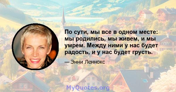 По сути, мы все в одном месте: мы родились, мы живем, и мы умрем. Между ними у нас будет радость, и у нас будет грусть.