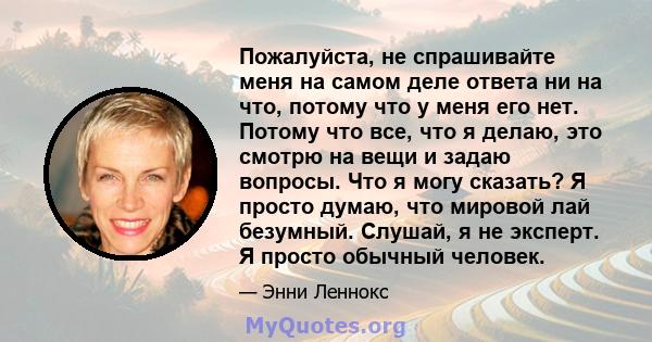 Пожалуйста, не спрашивайте меня на самом деле ответа ни на что, потому что у меня его нет. Потому что все, что я делаю, это смотрю на вещи и задаю вопросы. Что я могу сказать? Я просто думаю, что мировой лай безумный.