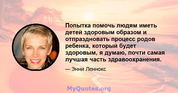 Попытка помочь людям иметь детей здоровым образом и отпраздновать процесс родов ребенка, который будет здоровым, я думаю, почти самая лучшая часть здравоохранения.