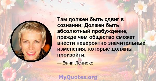 Там должен быть сдвиг в сознании; Должен быть абсолютный пробуждение, прежде чем общество сможет внести невероятно значительные изменения, которые должны произойти.