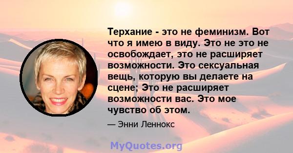 Терхание - это не феминизм. Вот что я имею в виду. Это не это не освобождает, это не расширяет возможности. Это сексуальная вещь, которую вы делаете на сцене; Это не расширяет возможности вас. Это мое чувство об этом.