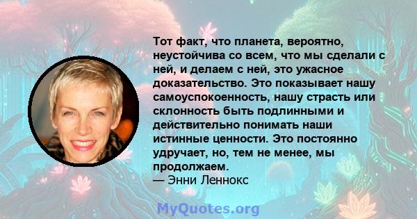 Тот факт, что планета, вероятно, неустойчива со всем, что мы сделали с ней, и делаем с ней, это ужасное доказательство. Это показывает нашу самоуспокоенность, нашу страсть или склонность быть подлинными и действительно