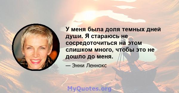 У меня была доля темных дней души. Я стараюсь не сосредоточиться на этом слишком много, чтобы это не дошло до меня.