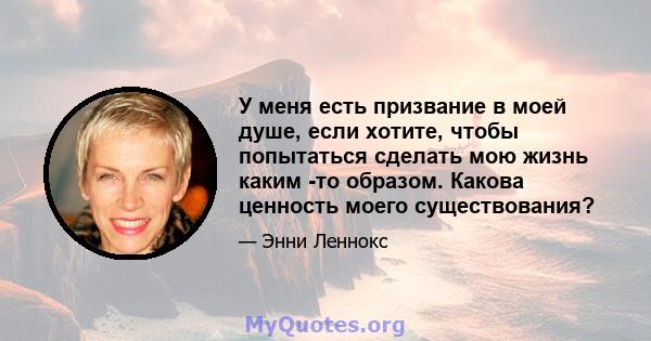 У меня есть призвание в моей душе, если хотите, чтобы попытаться сделать мою жизнь каким -то образом. Какова ценность моего существования?