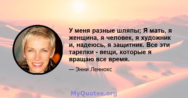 У меня разные шляпы; Я мать, я женщина, я человек, я художник и, надеюсь, я защитник. Все эти тарелки - вещи, которые я вращаю все время.