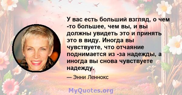 У вас есть больший взгляд, о чем -то большее, чем вы, и вы должны увидеть это и принять это в виду. Иногда вы чувствуете, что отчаяние поднимается из -за надежды, а иногда вы снова чувствуете надежду.