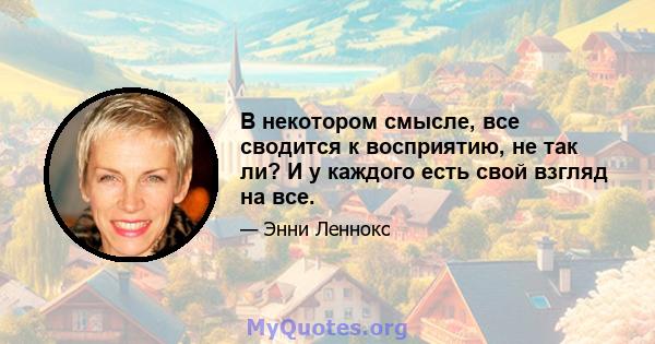 В некотором смысле, все сводится к восприятию, не так ли? И у каждого есть свой взгляд на все.