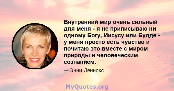 Внутренний мир очень сильный для меня - я не приписываю ни одному Богу, Иисусу или Будде - у меня просто есть чувство и почитаю это вместе с миром природы и человеческим сознанием.