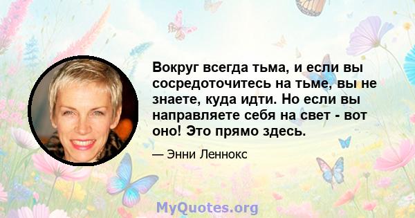 Вокруг всегда тьма, и если вы сосредоточитесь на тьме, вы не знаете, куда идти. Но если вы направляете себя на свет - вот оно! Это прямо здесь.