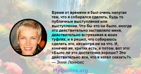 Время от времени я был очень напуган тем, что я собирался сделать, будь то публичные выступления или выступление. Что бы это ни было, иногда это действительно заставляло меня, действительно встряхивая в моих туфлях, и я 