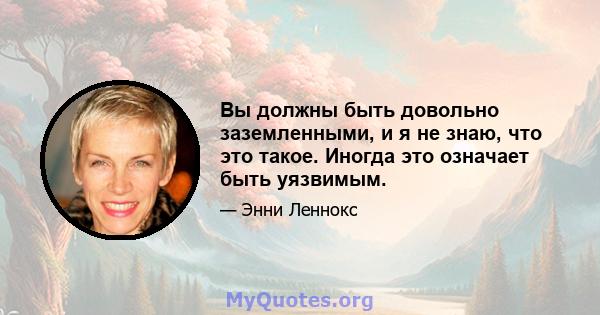 Вы должны быть довольно заземленными, и я не знаю, что это такое. Иногда это означает быть уязвимым.