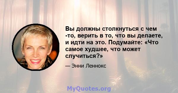 Вы должны столкнуться с чем -то, верить в то, что вы делаете, и идти на это. Подумайте: «Что самое худшее, что может случиться?»