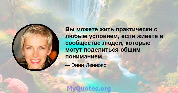 Вы можете жить практически с любым условием, если живете в сообществе людей, которые могут поделиться общим пониманием.