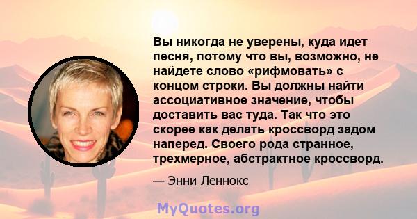 Вы никогда не уверены, куда идет песня, потому что вы, возможно, не найдете слово «рифмовать» с концом строки. Вы должны найти ассоциативное значение, чтобы доставить вас туда. Так что это скорее как делать кроссворд