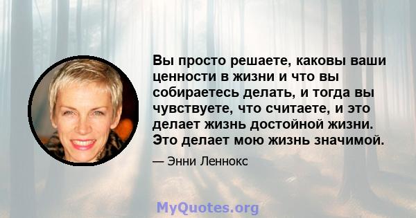 Вы просто решаете, каковы ваши ценности в жизни и что вы собираетесь делать, и тогда вы чувствуете, что считаете, и это делает жизнь достойной жизни. Это делает мою жизнь значимой.