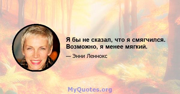 Я бы не сказал, что я смягчился. Возможно, я менее мягкий.