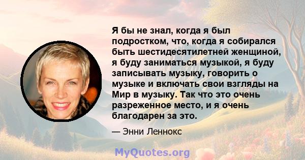 Я бы не знал, когда я был подростком, что, когда я собирался быть шестидесятилетней женщиной, я буду заниматься музыкой, я буду записывать музыку, говорить о музыке и включать свои взгляды на Мир в музыку. Так что это