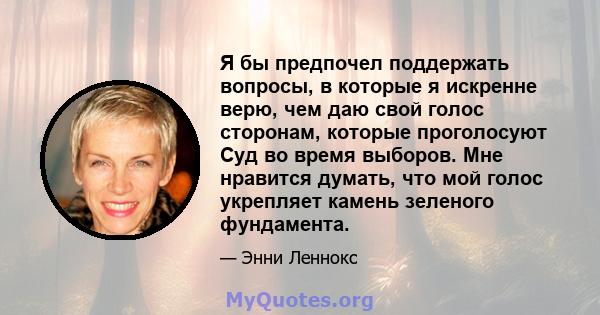 Я бы предпочел поддержать вопросы, в которые я искренне верю, чем даю свой голос сторонам, которые проголосуют Суд во время выборов. Мне нравится думать, что мой голос укрепляет камень зеленого фундамента.