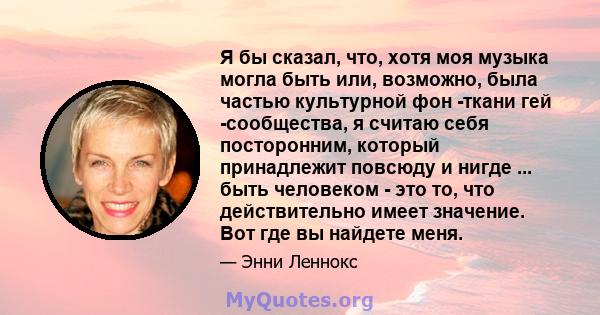 Я бы сказал, что, хотя моя музыка могла быть или, возможно, была частью культурной фон -ткани гей -сообщества, я считаю себя посторонним, который принадлежит повсюду и нигде ... быть человеком - это то, что