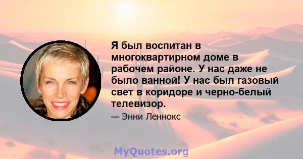 Я был воспитан в многоквартирном доме в рабочем районе. У нас даже не было ванной! У нас был газовый свет в коридоре и черно-белый телевизор.