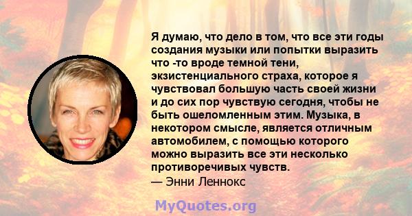 Я думаю, что дело в том, что все эти годы создания музыки или попытки выразить что -то вроде темной тени, экзистенциального страха, которое я чувствовал большую часть своей жизни и до сих пор чувствую сегодня, чтобы не