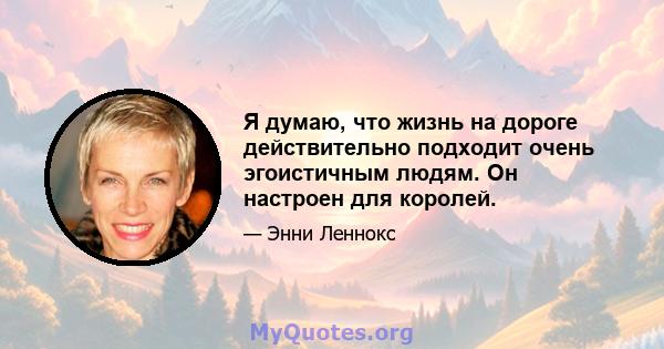 Я думаю, что жизнь на дороге действительно подходит очень эгоистичным людям. Он настроен для королей.