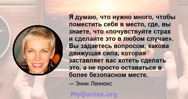 Я думаю, что нужно много, чтобы поместить себя в место, где, вы знаете, что «почувствуйте страх и сделайте это в любом случае». Вы задаетесь вопросом, какова движущая сила, которая заставляет вас хотеть сделать это, а