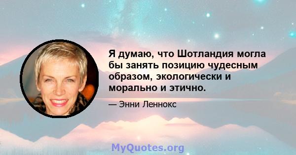 Я думаю, что Шотландия могла бы занять позицию чудесным образом, экологически и морально и этично.