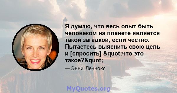 Я думаю, что весь опыт быть человеком на планете является такой загадкой, если честно. Пытаетесь выяснить свою цель и [спросить] "что это такое?"