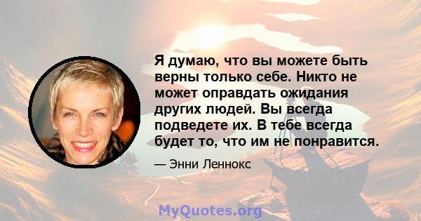 Я думаю, что вы можете быть верны только себе. Никто не может оправдать ожидания других людей. Вы всегда подведете их. В тебе всегда будет то, что им не понравится.