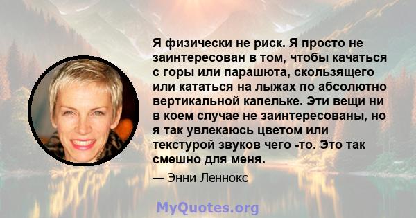 Я физически не риск. Я просто не заинтересован в том, чтобы качаться с горы или парашюта, скользящего или кататься на лыжах по абсолютно вертикальной капельке. Эти вещи ни в коем случае не заинтересованы, но я так