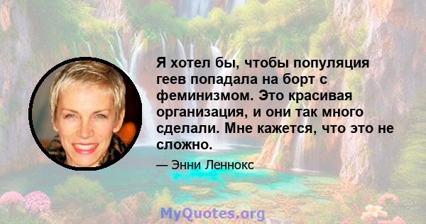 Я хотел бы, чтобы популяция геев попадала на борт с феминизмом. Это красивая организация, и они так много сделали. Мне кажется, что это не сложно.