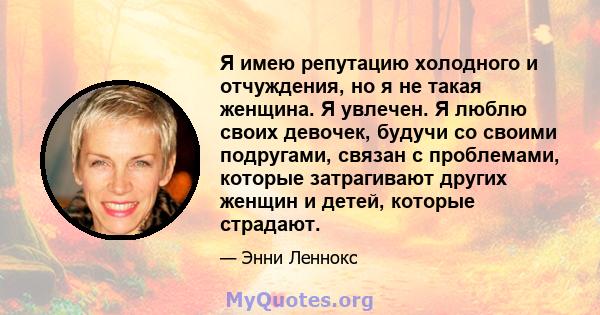 Я имею репутацию холодного и отчуждения, но я не такая женщина. Я увлечен. Я люблю своих девочек, будучи со своими подругами, связан с проблемами, которые затрагивают других женщин и детей, которые страдают.