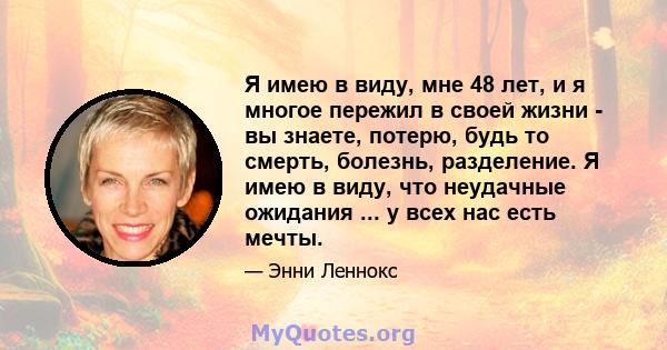 Я имею в виду, мне 48 лет, и я многое пережил в своей жизни - вы знаете, потерю, будь то смерть, болезнь, разделение. Я имею в виду, что неудачные ожидания ... у всех нас есть мечты.