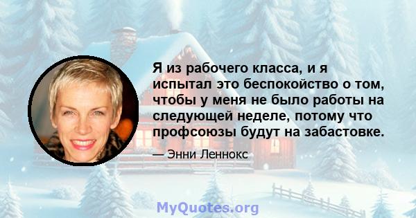 Я из рабочего класса, и я испытал это беспокойство о том, чтобы у меня не было работы на следующей неделе, потому что профсоюзы будут на забастовке.