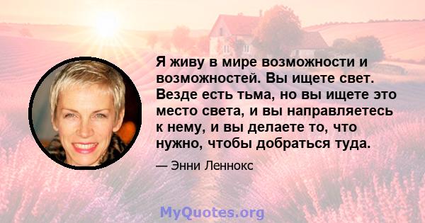 Я живу в мире возможности и возможностей. Вы ищете свет. Везде есть тьма, но вы ищете это место света, и вы направляетесь к нему, и вы делаете то, что нужно, чтобы добраться туда.