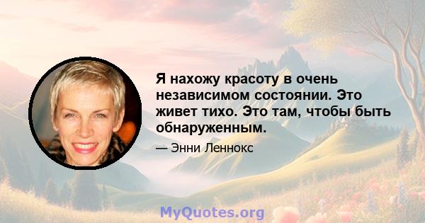 Я нахожу красоту в очень независимом состоянии. Это живет тихо. Это там, чтобы быть обнаруженным.