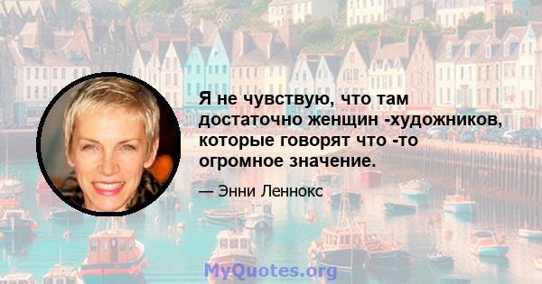 Я не чувствую, что там достаточно женщин -художников, которые говорят что -то огромное значение.