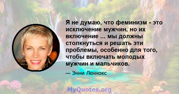 Я не думаю, что феминизм - это исключение мужчин, но их включение ... мы должны столкнуться и решать эти проблемы, особенно для того, чтобы включать молодых мужчин и мальчиков.