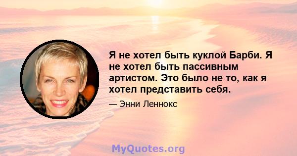 Я не хотел быть куклой Барби. Я не хотел быть пассивным артистом. Это было не то, как я хотел представить себя.