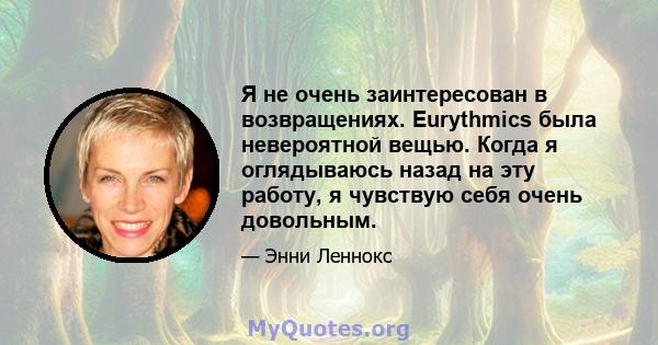 Я не очень заинтересован в возвращениях. Eurythmics была невероятной вещью. Когда я оглядываюсь назад на эту работу, я чувствую себя очень довольным.