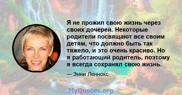 Я не прожил свою жизнь через своих дочерей. Некоторые родители посвящают все своим детям, что должно быть так тяжело, и это очень красиво. Но я работающий родитель, поэтому я всегда сохранял свою жизнь.