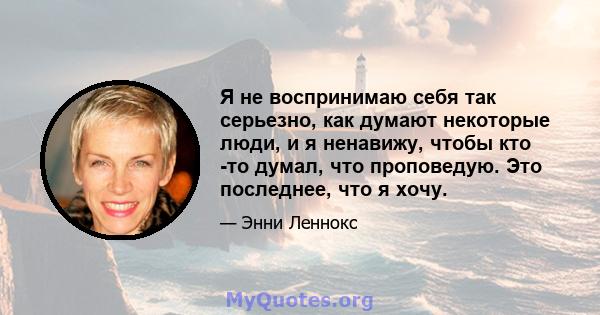 Я не воспринимаю себя так серьезно, как думают некоторые люди, и я ненавижу, чтобы кто -то думал, что проповедую. Это последнее, что я хочу.