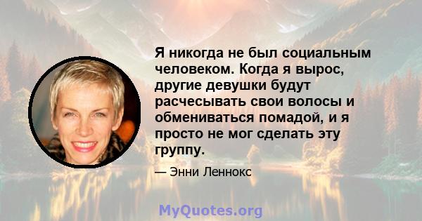 Я никогда не был социальным человеком. Когда я вырос, другие девушки будут расчесывать свои волосы и обмениваться помадой, и я просто не мог сделать эту группу.