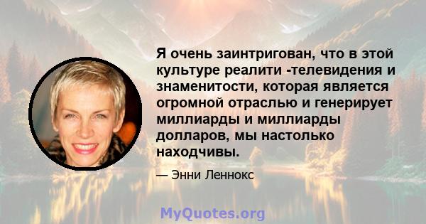 Я очень заинтригован, что в этой культуре реалити -телевидения и знаменитости, которая является огромной отраслью и генерирует миллиарды и миллиарды долларов, мы настолько находчивы.