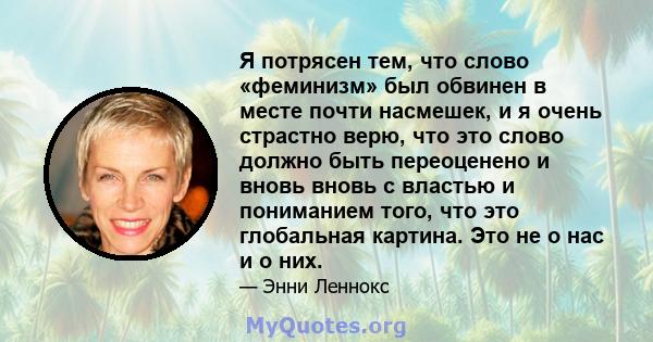 Я потрясен тем, что слово «феминизм» был обвинен в месте почти насмешек, и я очень страстно верю, что это слово должно быть переоценено и вновь вновь с властью и пониманием того, что это глобальная картина. Это не о нас 